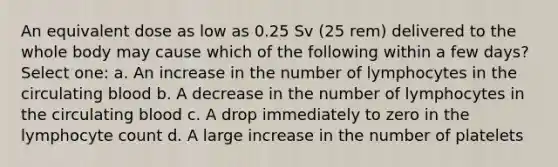 An equivalent dose as low as 0.25 Sv (25 rem) delivered to the whole body may cause which of the following within a few days? Select one: a. An increase in the number of lymphocytes in the circulating blood b. A decrease in the number of lymphocytes in the circulating blood c. A drop immediately to zero in the lymphocyte count d. A large increase in the number of platelets