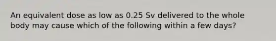 An equivalent dose as low as 0.25 Sv delivered to the whole body may cause which of the following within a few days?