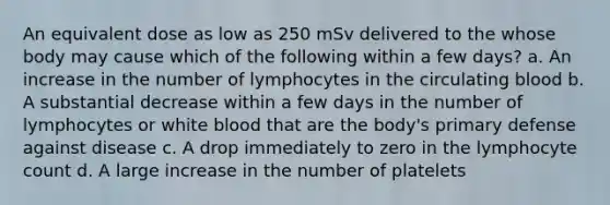 An equivalent dose as low as 250 mSv delivered to the whose body may cause which of the following within a few days? a. An increase in the number of lymphocytes in the circulating blood b. A substantial decrease within a few days in the number of lymphocytes or white blood that are the body's primary defense against disease c. A drop immediately to zero in the lymphocyte count d. A large increase in the number of platelets