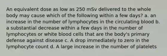 An equivalent dose as low as 250 mSv delivered to the whole body may cause which of the following within a few days? a. an increase in the number of lymphocytes in the circulating blood b. a substantial decrease within a few days in the number of lymphocytes or white blood cells that are the body's primary defense against disease c. A drop immediately to zero in the lymphocyte count d. A large increase in the number of platelets