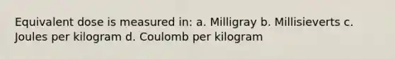 Equivalent dose is measured in: a. Milligray b. Millisieverts c. Joules per kilogram d. Coulomb per kilogram