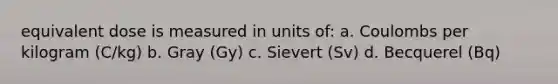 equivalent dose is measured in units of: a. Coulombs per kilogram (C/kg) b. Gray (Gy) c. Sievert (Sv) d. Becquerel (Bq)