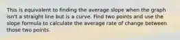 This is equivalent to finding the average slope when the graph isn't a straight line but is a curve. Find two points and use the slope formula to calculate the average rate of change between those two points.