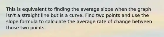 This is equivalent to finding the average slope when the graph isn't a straight line but is a curve. Find two points and use the slope formula to calculate the average rate of change between those two points.