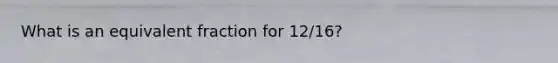 What is an equivalent fraction for 12/16?