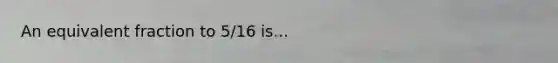 An equivalent fraction to 5/16 is...