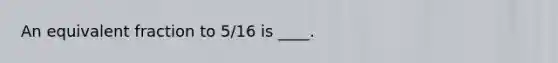 An equivalent fraction to 5/16 is ____.