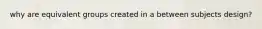 why are equivalent groups created in a between subjects design?