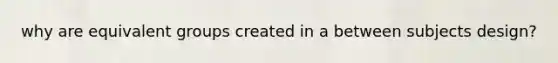 why are equivalent groups created in a between subjects design?