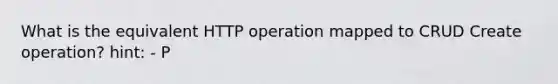 What is the equivalent HTTP operation mapped to CRUD Create operation? hint: - P