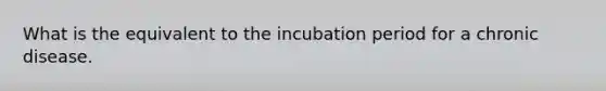 What is the equivalent to the incubation period for a chronic disease.