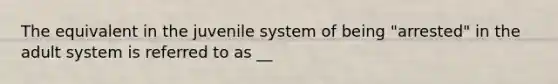 The equivalent in the juvenile system of being "arrested" in the adult system is referred to as __