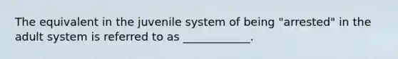 The equivalent in the juvenile system of being "arrested" in the adult system is referred to as ____________.