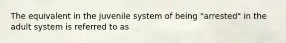 The equivalent in the juvenile system of being "arrested" in the adult system is referred to as