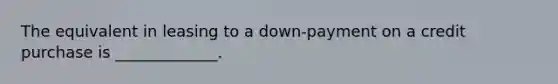 The equivalent in leasing to a down-payment on a credit purchase is _____________.