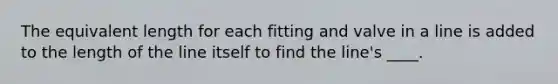 The equivalent length for each fitting and valve in a line is added to the length of the line itself to find the line's ____.