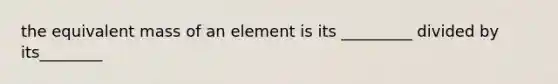 the equivalent mass of an element is its _________ divided by its________