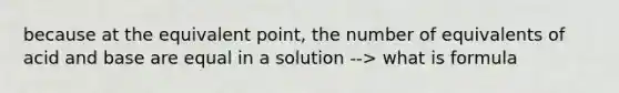 because at the equivalent point, the number of equivalents of acid and base are equal in a solution --> what is formula