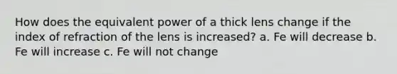 How does the equivalent power of a thick lens change if the index of refraction of the lens is increased? a. Fe will decrease b. Fe will increase c. Fe will not change