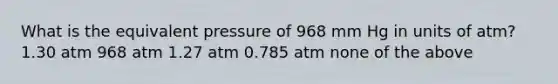 What is the equivalent pressure of 968 mm Hg in units of atm? 1.30 atm 968 atm 1.27 atm 0.785 atm none of the above