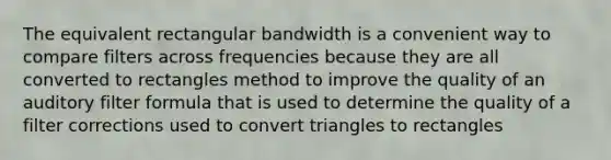 The equivalent rectangular bandwidth is a convenient way to compare filters across frequencies because they are all converted to rectangles method to improve the quality of an auditory filter formula that is used to determine the quality of a filter corrections used to convert triangles to rectangles