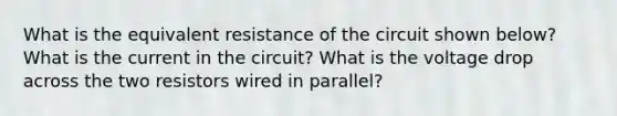 What is the equivalent resistance of the circuit shown below? What is the current in the circuit? What is the voltage drop across the two resistors wired in parallel?