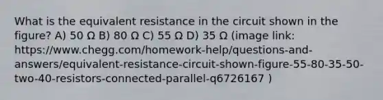 What is the equivalent resistance in the circuit shown in the figure? A) 50 Ω B) 80 Ω C) 55 Ω D) 35 Ω (image link: https://www.chegg.com/homework-help/questions-and-answers/equivalent-resistance-circuit-shown-figure-55-80-35-50-two-40-resistors-connected-parallel-q6726167 )