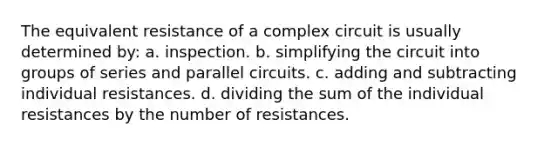 The equivalent resistance of a complex circuit is usually determined by: a. inspection. b. simplifying the circuit into groups of series and parallel circuits. c. adding and subtracting individual resistances. d. dividing the sum of the individual resistances by the number of resistances.