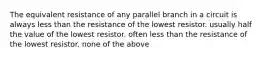 The equivalent resistance of any parallel branch in a circuit is always less than the resistance of the lowest resistor. usually half the value of the lowest resistor. often less than the resistance of the lowest resistor. none of the above