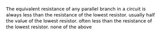 The equivalent resistance of any parallel branch in a circuit is always less than the resistance of the lowest resistor. usually half the value of the lowest resistor. often less than the resistance of the lowest resistor. none of the above