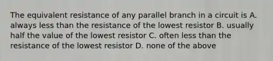 The equivalent resistance of any parallel branch in a circuit is A. always less than the resistance of the lowest resistor B. usually half the value of the lowest resistor C. often less than the resistance of the lowest resistor D. none of the above