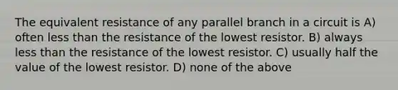 The equivalent resistance of any parallel branch in a circuit is A) often less than the resistance of the lowest resistor. B) always less than the resistance of the lowest resistor. C) usually half the value of the lowest resistor. D) none of the above