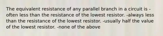 The equivalent resistance of any parallel branch in a circuit is -often less than the resistance of the lowest resistor. -always less than the resistance of the lowest resistor. -usually half the value of the lowest resistor. -none of the above