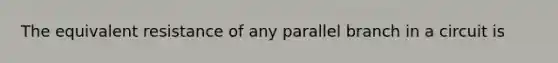 The equivalent resistance of any parallel branch in a circuit is