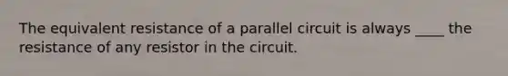 The equivalent resistance of a parallel circuit is always ____ the resistance of any resistor in the circuit.