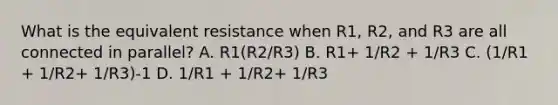 What is the equivalent resistance when R1, R2, and R3 are all connected in parallel? A. R1(R2/R3) B. R1+ 1/R2 + 1/R3 C. (1/R1 + 1/R2+ 1/R3)-1 D. 1/R1 + 1/R2+ 1/R3