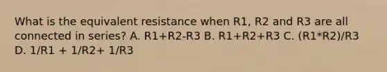 What is the equivalent resistance when R1, R2 and R3 are all connected in series? A. R1+R2-R3 B. R1+R2+R3 C. (R1*R2)/R3 D. 1/R1 + 1/R2+ 1/R3