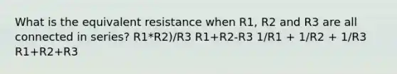 What is the equivalent resistance when R1, R2 and R3 are all connected in series? R1*R2)/R3 R1+R2-R3 1/R1 + 1/R2 + 1/R3 R1+R2+R3