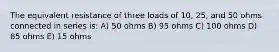 The equivalent resistance of three loads of 10, 25, and 50 ohms connected in series is: A) 50 ohms B) 95 ohms C) 100 ohms D) 85 ohms E) 15 ohms