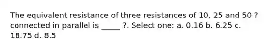 The equivalent resistance of three resistances of 10, 25 and 50 ? connected in parallel is _____ ?. Select one: a. 0.16 b. 6.25 c. 18.75 d. 8.5