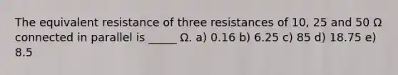 The equivalent resistance of three resistances of 10, 25 and 50 Ω connected in parallel is _____ Ω. a) 0.16 b) 6.25 c) 85 d) 18.75 e) 8.5