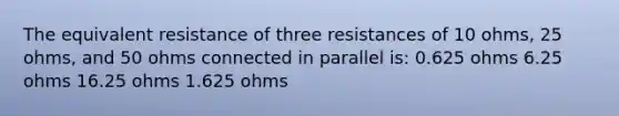 The equivalent resistance of three resistances of 10 ohms, 25 ohms, and 50 ohms connected in parallel is: 0.625 ohms 6.25 ohms 16.25 ohms 1.625 ohms