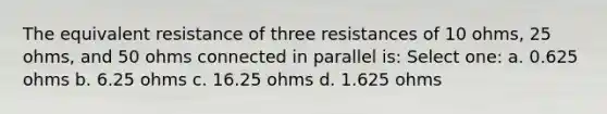 The equivalent resistance of three resistances of 10 ohms, 25 ohms, and 50 ohms connected in parallel is: Select one: a. 0.625 ohms b. 6.25 ohms c. 16.25 ohms d. 1.625 ohms