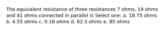 The equivalent resistance of three resistances 7 ohms, 19 ohms and 41 ohms connected in parallel is Select one: a. 18.75 ohms b. 4.55 ohms c. 0.16 ohms d. 62.5 ohms e. 85 ohms