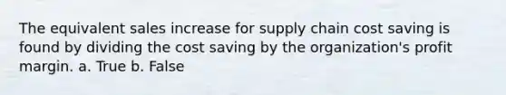 The equivalent sales increase for supply chain cost saving is found by dividing the cost saving by the organization's profit margin. a. True b. False