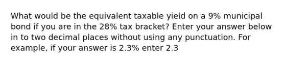 What would be the equivalent taxable yield on a 9% municipal bond if you are in the 28% tax bracket? Enter your answer below in to two decimal places without using any punctuation. For example, if your answer is 2.3% enter 2.3