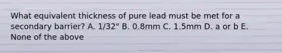 What equivalent thickness of pure lead must be met for a secondary barrier? A. 1/32" B. 0.8mm C. 1.5mm D. a or b E. None of the above