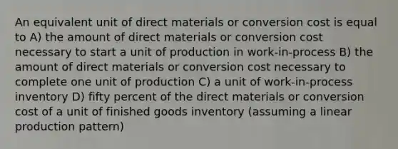 An equivalent unit of direct materials or conversion cost is equal to A) the amount of direct materials or conversion cost necessary to start a unit of production in work-in-process B) the amount of direct materials or conversion cost necessary to complete one unit of production C) a unit of work-in-process inventory D) fifty percent of the direct materials or conversion cost of a unit of finished goods inventory (assuming a linear production pattern)