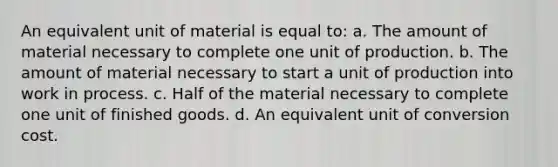 An equivalent unit of material is equal to: a. The amount of material necessary to complete one unit of production. b. The amount of material necessary to start a unit of production into work in process. c. Half of the material necessary to complete one unit of finished goods. d. An equivalent unit of conversion cost.