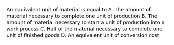 An equivalent unit of material is equal to A. The amount of material necessary to complete one unit of production B. The amount of material necessary to start a unit of production into a work process C. Half of the material necessary to complete one unit of finished goods D. An equivalent unit of conversion cost